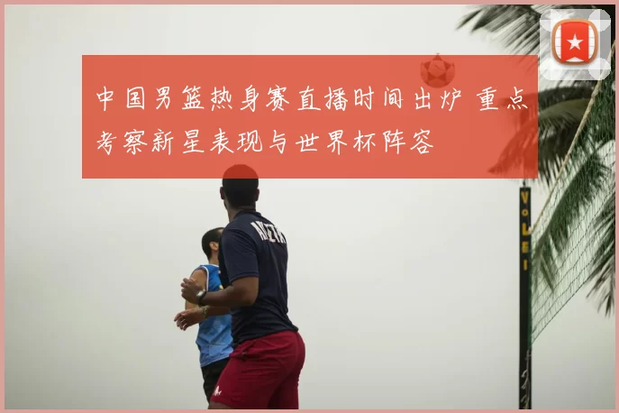 中国男篮热身赛直播时间出炉 重点考察新星表现与世界杯阵容