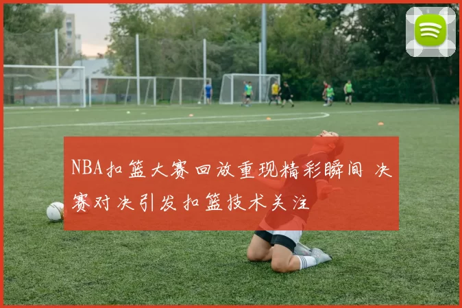 NBA扣篮大赛回放重现精彩瞬间 决赛对决引发扣篮技术关注