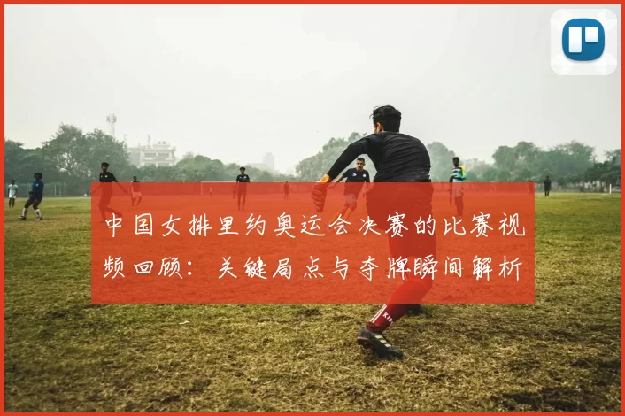 中国女排里约奥运会决赛的比赛视频回顾：关键局点与夺牌瞬间解析