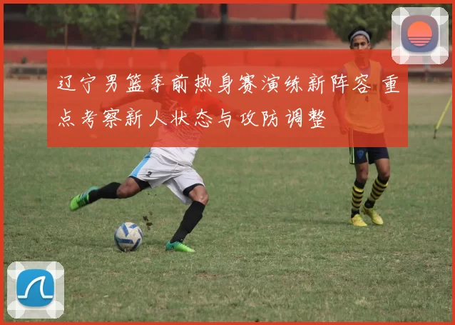 辽宁男篮季前热身赛演练新阵容 重点考察新人状态与攻防调整