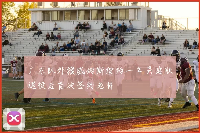 广东队外援威姆斯续约一年易建联退役后首次签约老将