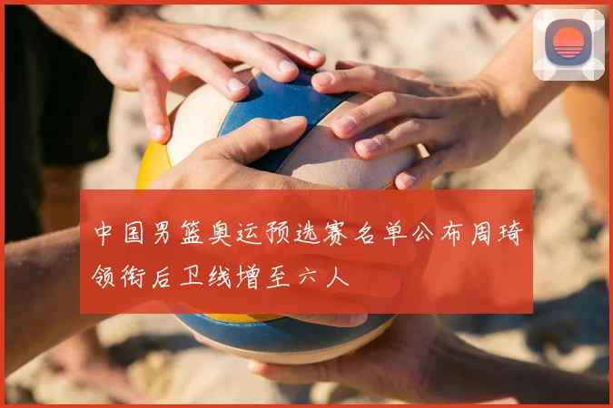 中国男篮奥运预选赛名单公布周琦领衔后卫线增至六人