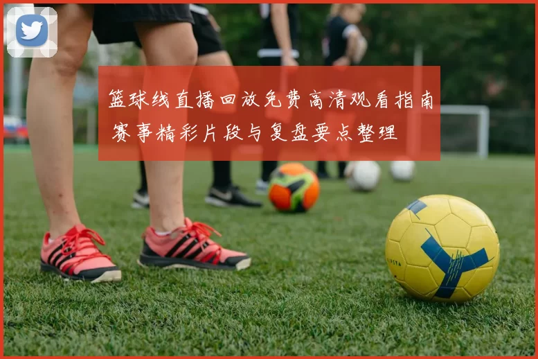 篮球线直播回放免费高清观看指南 赛事精彩片段与复盘要点整理