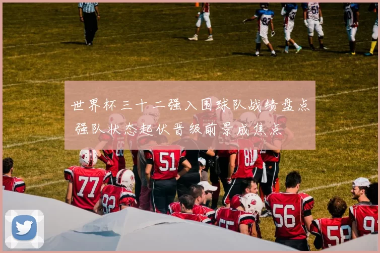 世界杯三十二强入围球队战绩盘点 强队状态起伏晋级前景成焦点