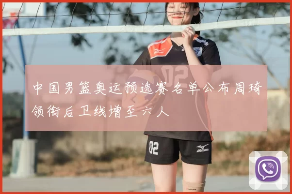 中国男篮奥运预选赛名单公布周琦领衔后卫线增至六人