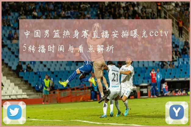 中国男篮热身赛直播安排曝光cctv5转播时间与看点解析