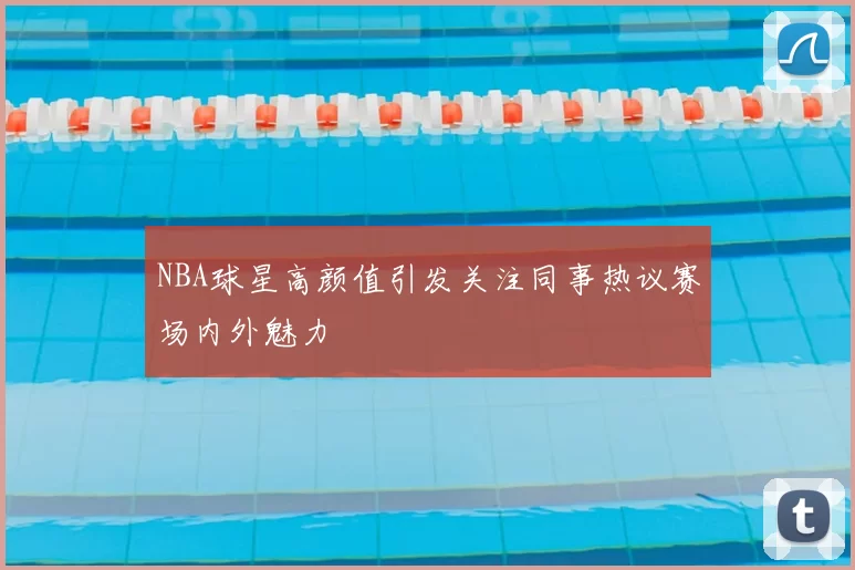 NBA球星高颜值引发关注同事热议赛场内外魅力