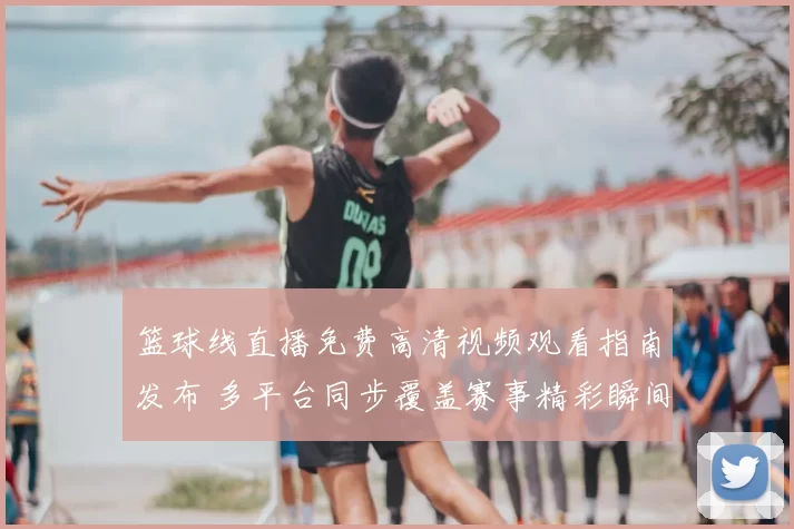 篮球线直播免费高清视频观看指南发布 多平台同步覆盖赛事精彩瞬间