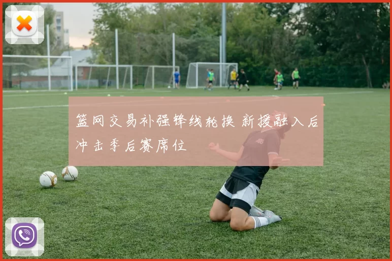 篮网交易补强锋线轮换 新援融入后冲击季后赛席位