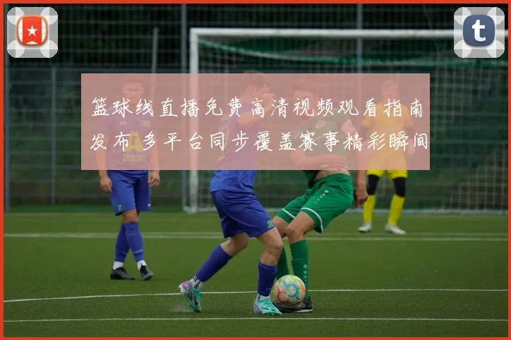 篮球线直播免费高清视频观看指南发布 多平台同步覆盖赛事精彩瞬间