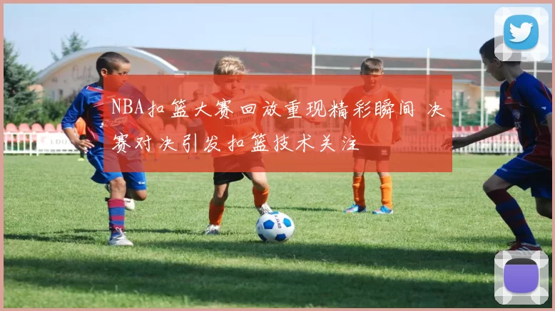 NBA扣篮大赛回放重现精彩瞬间 决赛对决引发扣篮技术关注
