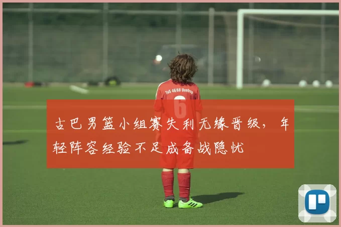 古巴男篮小组赛失利无缘晋级，年轻阵容经验不足成备战隐忧