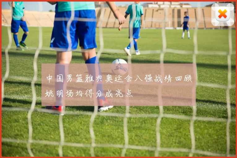 中国男篮雅典奥运会八强战绩回顾姚明场均得分成亮点