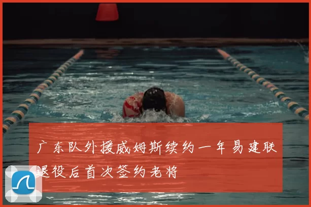 广东队外援威姆斯续约一年易建联退役后首次签约老将