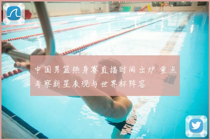 中国男篮热身赛直播时间出炉 重点考察新星表现与世界杯阵容