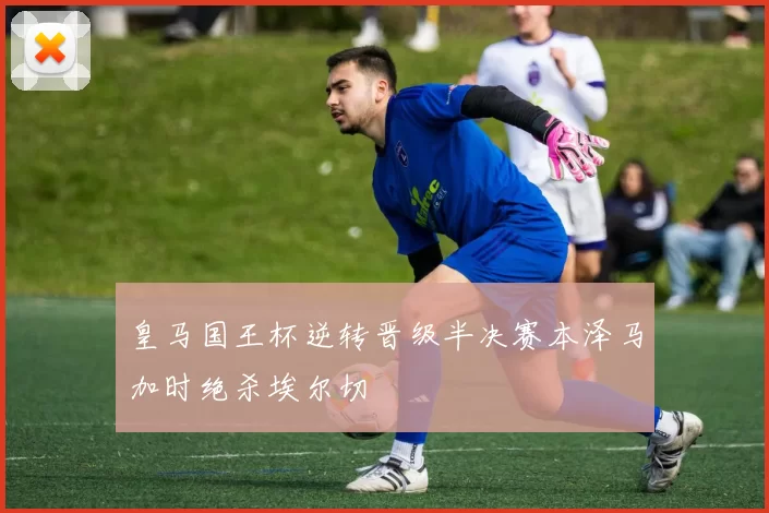 皇马国王杯逆转晋级半决赛本泽马加时绝杀埃尔切