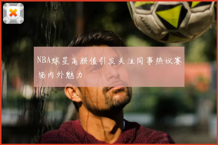 NBA球星高颜值引发关注同事热议赛场内外魅力