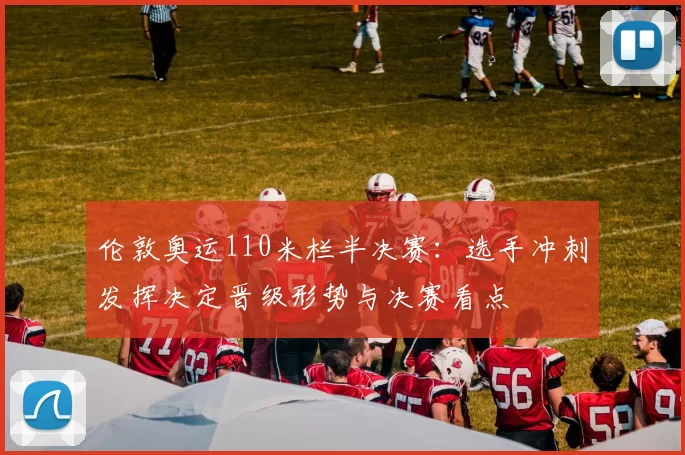 伦敦奥运110米栏半决赛：选手冲刺发挥决定晋级形势与决赛看点