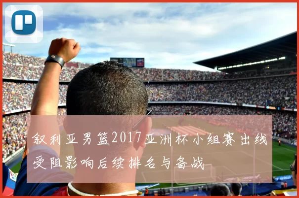 叙利亚男篮2017亚洲杯小组赛出线受阻影响后续排名与备战