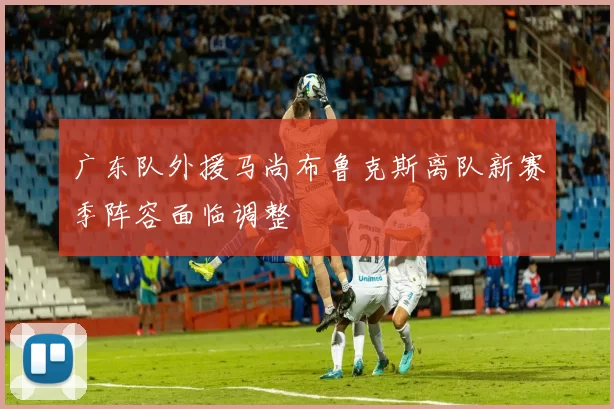 广东队外援马尚布鲁克斯离队新赛季阵容面临调整