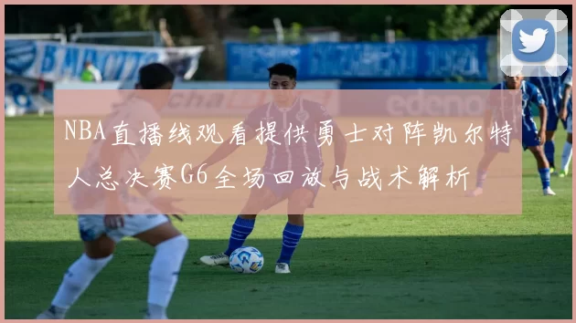 NBA直播线观看提供勇士对阵凯尔特人总决赛G6全场回放与战术解析
