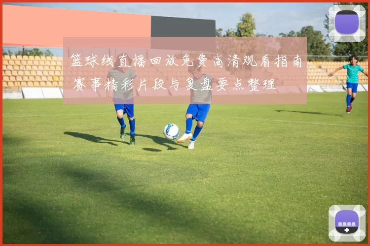 篮球线直播回放免费高清观看指南 赛事精彩片段与复盘要点整理