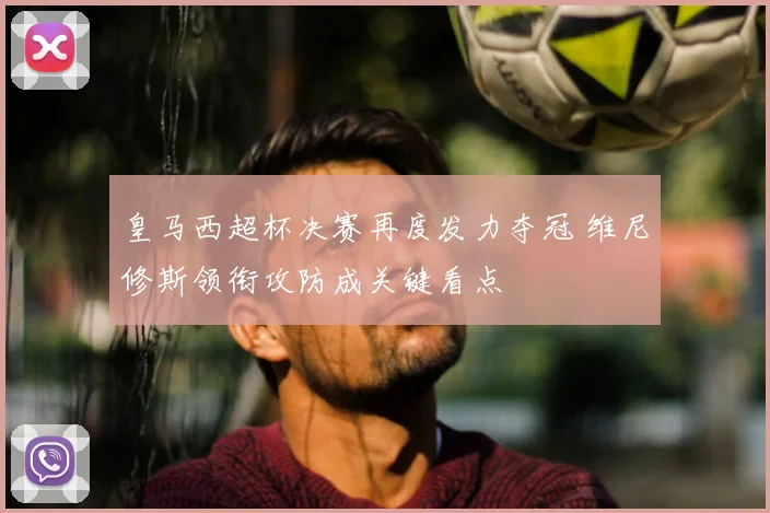 皇马西超杯决赛再度发力夺冠 维尼修斯领衔攻防成关键看点