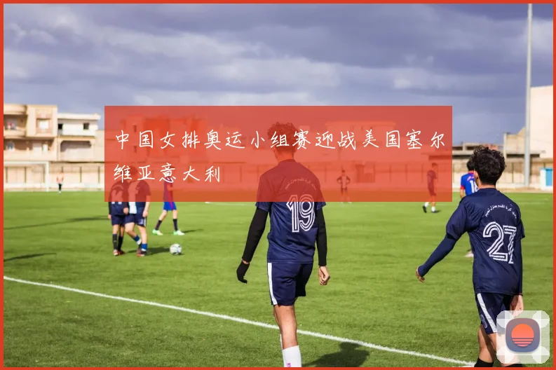 中国女排奥运小组赛迎战美国塞尔维亚意大利