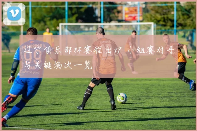 辽宁俱乐部杯赛程出炉 小组赛对手与关键场次一览