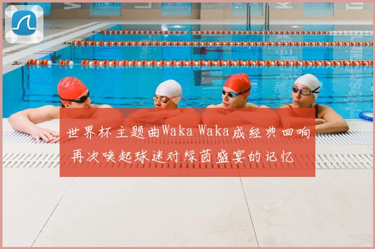 世界杯主题曲Waka Waka成经典回响 再次唤起球迷对绿茵盛宴的记忆
