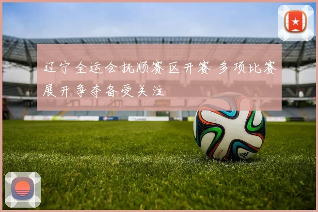 辽宁全运会抚顺赛区开赛 多项比赛展开争夺备受关注