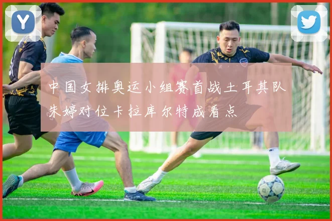 中国女排奥运小组赛首战土耳其队朱婷对位卡拉库尔特成看点