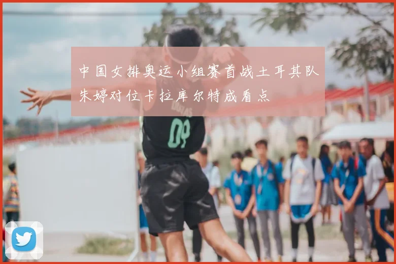 中国女排奥运小组赛首战土耳其队朱婷对位卡拉库尔特成看点