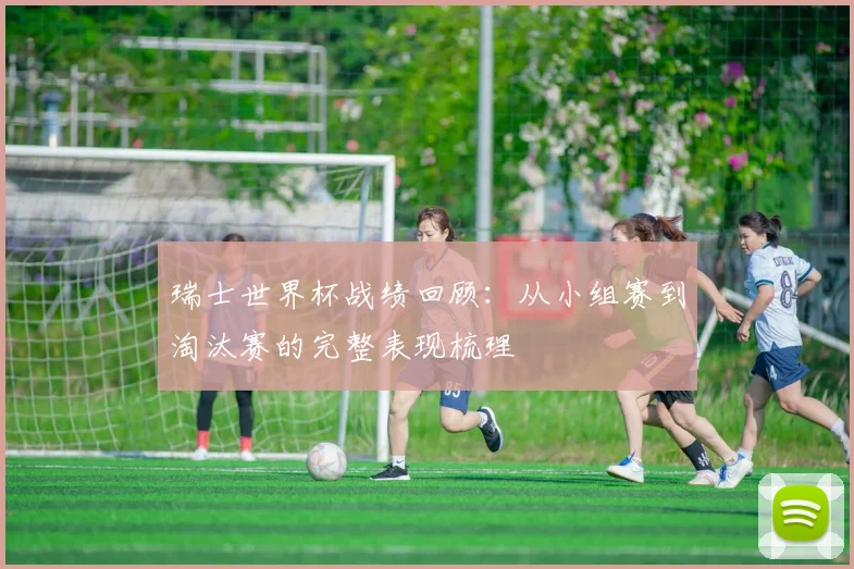 瑞士世界杯战绩回顾:从小组赛到淘汰赛的完整表现梳理