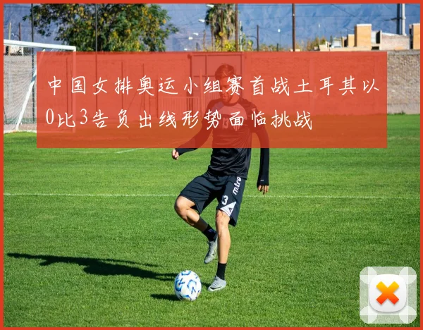 中国女排奥运小组赛首战土耳其以0比3告负出线形势面临挑战