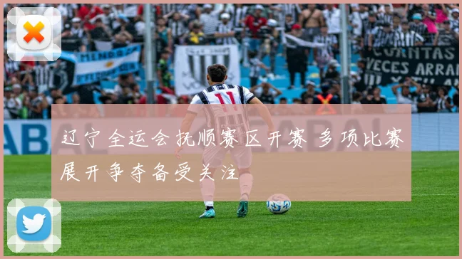 辽宁全运会抚顺赛区开赛 多项比赛展开争夺备受关注