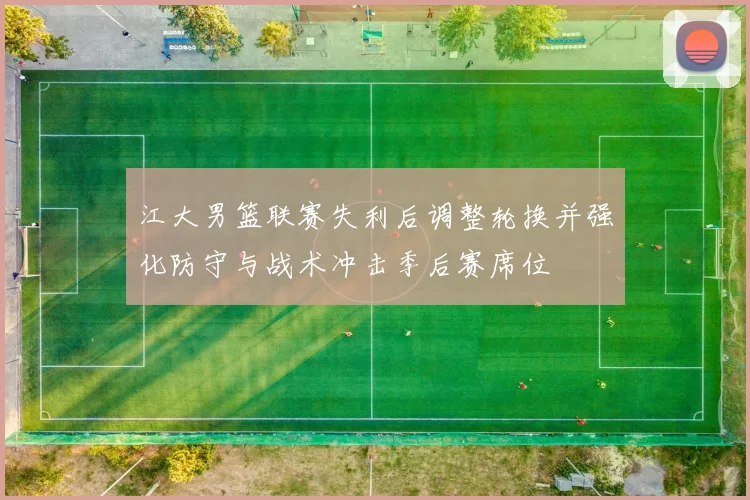 江大男篮联赛失利后调整轮换并强化防守与战术冲击季后赛席位