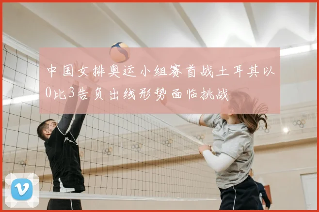 中国女排奥运小组赛首战土耳其以0比3告负出线形势面临挑战