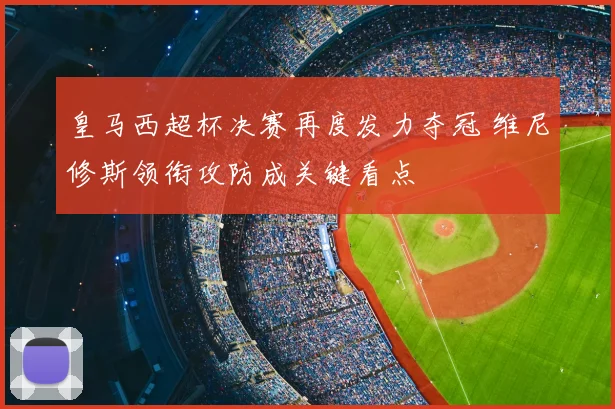 皇马西超杯决赛再度发力夺冠 维尼修斯领衔攻防成关键看点